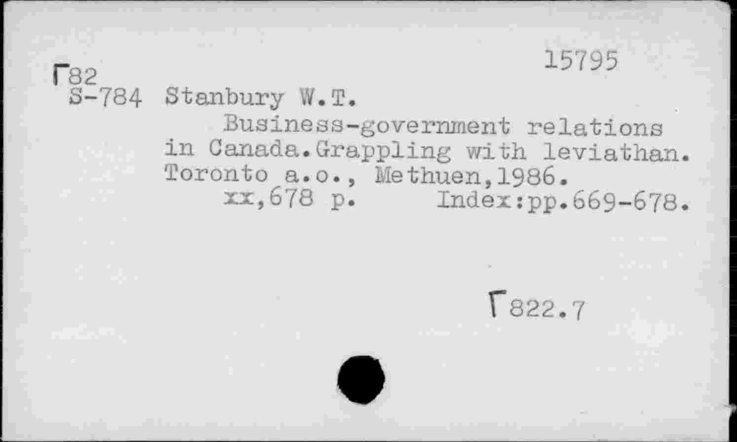 ﻿C82
S-784
15795
Stanbury W.T.
Business-government relations in Canada.Grappling with leviathan. Toronto a.o., Methuen,1986.
xx,678 p. Index:pp.669-678.
F822.7